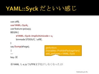 YAML::Syck だといい感じuse utf8;use YAML::Syck;use feature qw(say);BEGIN { $YAML::Syck::ImplicitUnicode = 1;binmode STDOUT, ':utf8';}say Dump($hoge);↓---key: 値※YAML も 0.71でUTF8文字化けしなくなったよ!Hokkaido.pm #1perlcriticrc[Variables::ProhibitPackageVars]add_packages = YAML::Syck