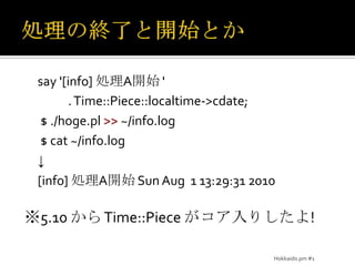 処理の終了と開始とかsay '[info] 処理A開始 '            . Time::Piece::localtime->cdate; $ ./hoge.pl >> ~/info.log$ cat ~/info.log↓[info] 処理A開始 Sun Aug  1 13:29:31 2010※5.10 から Time::Piece がコア入りしたよ!Hokkaido.pm #1