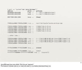 $ perl -e 'system("cat /proc/$$/maps")'
           address                   perms ... pathname
           00400000-00401000         r-xp ...   /.../perl-5.NN.N/bin/perl
           00601000-00602000         rw-p ...   /.../perl-5.NN.N/bin/perl

           0087f000-008c1000                 rw-p ...      [heap]



           7f858cba1000-7f8592a32000 r--p ...              /usr/lib/locale/locale-archive-rpm

           7f8592c94000-7f8592e1a000         r-xp   ...    /lib64/libc-2.12.so
           7f8592e1a000-7f859301a000         ---p   ...    /lib64/libc-2.12.so
           7f859301a000-7f859301e000         r--p   ...    /lib64/libc-2.12.so
           7f859301e000-7f859301f000         rw-p   ...    /lib64/libc-2.12.so
           7f859301f000-7f8593024000         rw-p   ...

           ...other libs...

           7f8593d1b000-7f8593e7c000         r-xp   ...    /.../lib/5.NN.N/x86_64-linux/CORE/libperl.so
           7f8593e7c000-7f859407c000         ---p   ...    /.../lib/5.NN.N/x86_64-linux/CORE/libperl.so
           7f859407c000-7f8594085000         rw-p   ...    /.../lib/5.NN.N/x86_64-linux/CORE/libperl.so
           7f85942a6000-7f85942a7000         rw-p   ...


           7fff61284000-7fff6129a000 rw-p ...              [stack]

           7fff613fe000-7fff61400000 r-xp ...   [vdso]
           ffffffffff600000-ffffffffff601000 r-xp ... [vsyscall]




                                                                                                          10
/proc/$$/maps has more detail. One line per ‘segment’.
Permissions indicate code (x) vs read-only data (r) vs writable-data/stack/heap (rw).
 