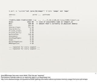 $ perl -e 'system("cat /proc/$$/smaps")' # note ‘smaps’ not ‘maps’

          address                        perms ...    pathname
          ...

          7fb00fbc1000-7fb00fd22000 r-xp ... /.../5.10.1/x86_64-linux/CORE/libperl.so
          Size:               1412 kB   <- size of executable code in libperl.so
          Rss:                 720 kB   <- amount that's currently in physical memory
          Pss:                 364 kB
          Shared_Clean:        712 kB
          Shared_Dirty:          0 kB
          Private_Clean:         8 kB
          Private_Dirty:         0 kB
          Referenced:          720 kB
          Anonymous:             0 kB
          AnonHugePages:         0 kB
          Swap:                  0 kB
          KernelPageSize:        4 kB
          MMUPageSize:           4 kB

          ... repeated for every segment ...
          ... repeated for every segment ...




                                                                                                                     11
/proc/$$/smaps has even more detail. One line per ‘segment’
Permissions indicate code (x) vs read-only data (r) vs stack/heap (rw).
http://unix.stackexchange.com/questions/33381/getting-information-about-a-process-memory-usage-from-proc-pid-smaps
 