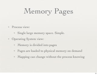 Memory Pages
✦   Process view:
     ✦   Single large memory space. Simple.
✦   Operating System view:
     ✦   Memory is divided into pages
     ✦   Pages are loaded to physical memory on demand
     ✦   Mapping can change without the process knowing




                                                          13
 