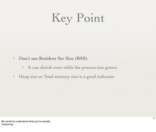 Key Point

          ✦     Don’t use Resident Set Size (RSS)
                  ✦     It can shrink even while the process size grows.
          ✦     Heap size or Total memory size is a good indicator.




                                                                           15
Be careful to understand what you’re actually
measuring.
 