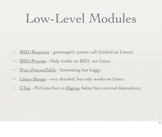 Low-Level Modules

✦   BSD::Resource - getrusage() system call (limited on Linux)
✦   BSD::Process - Only works on BSD, not Linux
✦   Proc::ProcessTable - Interesting but buggy
✦   Linux::Smaps - very detailed, but only works on Linux
✦   GTop - Perl interface to libgtop, better but external dependency




                                                                       17
 