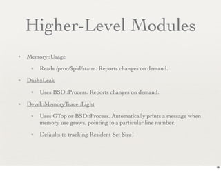 Higher-Level Modules
✦   Memory::Usage
     ✦   Reads /proc/$pid/statm. Reports changes on demand.
✦   Dash::Leak
     ✦   Uses BSD::Process. Reports changes on demand.
✦   Devel::MemoryTrace::Light
     ✦   Uses GTop or BSD::Process. Automatically prints a message when
         memory use grows, pointing to a particular line number.
     ✦   Defaults to tracking Resident Set Size!




                                                                          18
 