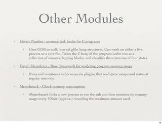 Other Modules
✦   Devel::Plumber - memory leak ﬁnder for C programs

     ✦   Uses GDB to walk internal glibc heap structures. Can work on either a live
         process or a core ﬁle. Treats the C heap of the program under test as a
         collection of non-overlapping blocks, and classiﬁes them into one of four states.

✦   Devel::Memalyzer - Base framework for analyzing program memory usage

     ✦   Runs and monitors a subprocess via plugins that read /proc smaps and status at
         regular intervals.

✦   Memchmark - Check memory consumption

     ✦   Memchmark forks a new process to run the sub and then monitors its memory
         usage every 100ms (approx.) recording the maximum amount used.




                                                                                             19
 