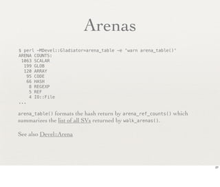 Arenas
$ perl -MDevel::Gladiator=arena_table -e 'warn arena_table()'
ARENA COUNTS:
 1063 SCALAR
  199 GLOB
  120 ARRAY
    95 CODE
    66 HASH
     8 REGEXP
     5 REF
     4 IO::File
...

arena_table()formats the hash return by arena_ref_counts() which
summarizes the list of all SVs returned by walk_arenas().

See also Devel::Arena




                                                                   27
 