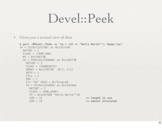 Devel::Peek
• Gives you a textual view of data
   $ perl -MDevel::Peek -e '%a = (42 => "Hello World!"); Dump(%a)'
   SV = IV(0x1332fd0) at 0x1332fe0
     REFCNT = 1
     FLAGS = (TEMP,ROK)
     RV = 0x1346730
     SV = PVHV(0x1339090) at 0x1346730
       REFCNT = 2
       FLAGS = (SHAREKEYS)
       ARRAY = 0x1378750 (0:7, 1:1)
       KEYS = 1
       FILL = 1
       MAX = 7
       Elt "42" HASH = 0x73caace8
       SV = PV(0x1331090) at 0x1332de8
         REFCNT = 1
         FLAGS = (POK,pPOK)
         PV = 0x133f960 "Hello World!"0
         CUR = 12                           <= length in use
         LEN = 16                           <= amount allocated




                                                                      28
 