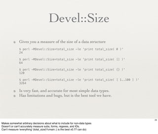 Devel::Size
         • Gives you a measure of the size of a data structure
              $ perl -MDevel::Size=total_size -le 'print total_size( 0 )'
              24

              $ perl -MDevel::Size=total_size -le 'print total_size( [] )'
              64

              $ perl -MDevel::Size=total_size -le 'print total_size( {} )'
              120

              $ perl -MDevel::Size=total_size -le 'print total_size( [ 1..100 ] )'
              3264

         • Is very fast, and accurate for most simple data types.
         • Has limitations and bugs, but is the best tool we have.



                                                                                     29
Makes somewhat arbitrary decisions about what to include for non-data types
Doesn't or can't accurately measure subs, forms, regexes, and IOs.
Can't measure 'everything' (total_size(%main::) is the best v0.77 can do)
 