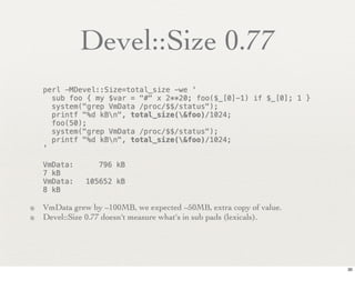 Devel::Size 0.77
   perl -MDevel::Size=total_size -we '
     sub foo { my $var = "#" x 2**20; foo($_[0]-1) if $_[0]; 1 }
     system("grep VmData /proc/$$/status");
     printf "%d kBn", total_size(&foo)/1024;
     foo(50);
     system("grep VmData /proc/$$/status");
     printf "%d kBn", total_size(&foo)/1024;
   '

   VmData:!      796 kB
   7 kB
   VmData:!   105652 kB
   8 kB

• VmData grew by ~100MB, we expected ~50MB, extra copy of value.
• Devel::Size 0.77 doesn't measure what's in sub pads (lexicals).



                                                                    30
 