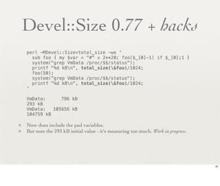 Devel::Size 0.77 + hacks
    perl -MDevel::Size=total_size -we '
      sub foo { my $var = "#" x 2**20; foo($_[0]-1) if $_[0];1 }
      system("grep VmData /proc/$$/status");
      printf "%d kBn", total_size(&foo)/1024;
      foo(50);
      system("grep VmData /proc/$$/status");
      printf "%d kBn", total_size(&foo)/1024;
    '

    VmData:!    796 kB
    293 kB
    VmData:! 105656 kB
    104759 kB

• Now does include the pad variables.
• But note the 293 kB initial value - it's measuring too much. Work in progress.




                                                                                   31
 