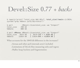 Devel::Size 0.77 + hacks
$ report='printf "total_size %6d kBn", total_size(%main::)/1024;
system("grep VmData /proc/$$/status")'

$ perl          -MDevel::Size=total_size -we “$report”
total_size     290 kB
VmData:        800 kB

$ perl -MMoose -MDevel::Size=total_size -we “$report”
total_size   9474 kB!   [ 9474-290 = + 9184 kB ]
VmData:     11824 kB!   [ 11824-800 = +11024 kB ]

What accounts for the 1840 kB difference in the increases?
    -Arenas and other perl-internals aren't included
    -Limitations of Devel::Size measuring subs and regexs
    -Malloc heap buckets and fragmentation



                                                                     32
 