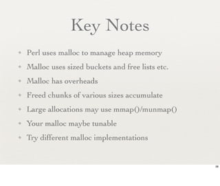 Key Notes
✦   Perl uses malloc to manage heap memory
✦   Malloc uses sized buckets and free lists etc.
✦   Malloc has overheads
✦   Freed chunks of various sizes accumulate
✦   Large allocations may use mmap()/munmap()
✦   Your malloc maybe tunable
✦   Try different malloc implementations


                                                    38
 