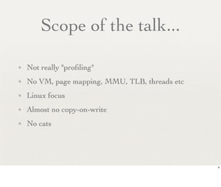 Scope of the talk...

✦   Not really "proﬁling"
✦   No VM, page mapping, MMU, TLB, threads etc
✦   Linux focus
✦   Almost no copy-on-write
✦   No cats




                                                 4
 