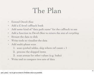 The Plan
          ✦    Extend Devel::Size
          ✦    Add a C-level callback hook
          ✦    Add some kind of "data path name" for the callback to use
          ✦    Add a function to Devel::Size to return the size of everything
          ✦    Stream the data to disk
          ✦    Write tools to visualize the data
          ✦    Add multi-phase scan
                1. scan symbol tables, skip where ref count > 1
                2. process the skipped items
                3. scan arenas for other values (e.g. leaks)
          ✦    Write tool to compare two sets of data



                                                                                44
perl_size() - try to get as close to VmData value as possible.
 