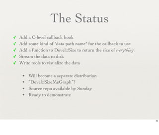 The Status
✓ Add a C-level callback hook
✓ Add some kind of "data path name" for the callback to use
✓ Add a function to Devel::Size to return the size of everything.
✓ Stream the data to disk
✓ Write tools to visualize the data


    • Will become a separate distribution
    • “Devel::SizeMeGraph”?
    • Source repo available by Sunday
    • Ready to demonstrate




                                                                    45
 