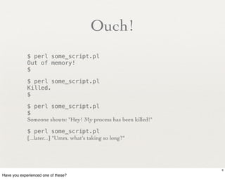 Ouch!
             $ perl some_script.pl
             Out of memory!
             $

             $ perl some_script.pl
             Killed.
             $

             $ perl some_script.pl
             $
             Someone shouts: "Hey! My process has been killed!"

             $ perl some_script.pl
             [...later...] "Umm, what's taking so long?"




                                                                  6

Have you experienced one of these?
 