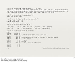 $ perl -e 'system("cat /proc/$$/stat")'   # $$ = pid
          4752 (perl) S 4686 4752 4686 34816 4752 4202496 536 0 0 0 0 0 0 0 20 0 1 0 62673440 123121664
          440 18446744073709551615 4194304 4198212 140735314078128 140735314077056 140645336670206 0 0
          134 0 18446744071579305831 0 0 17 10 0 0 0 0 0 0 0 0 0 0 4752 111 111 111

          $ perl -e 'system("cat /proc/$$/statm")'
          30059 441 346 1 0 160 0

          $ perl -e 'system("ps -p $$ -o vsz,rsz,sz,size")'
             VSZ   RSZ    SZ    SZ
          120236 1764 30059    640

          $ perl -e 'system("top -b -n1 -p $$")'
          ...
            PID USER      PR NI VIRT RES SHR S %CPU %MEM       TIME+ COMMAND
          13063 tim       20   0 117m 1764 1384 S 0.0 0.1     0:00.00 perl

          $ perl -e 'system("cat /proc/$$/status")'
          ...
          VmPeak:!   120236 kB
          VmSize:!   120236 kB <- total (code, libs, stack, heap etc.)
          VmHWM:!      1760 kB
          VmRSS:!      1760 kB <- how much of the total is resident in physical memory
          VmData:!      548 kB <- data (heap)
          VmStk:!        92 kB <- stack
          VmExe:!         4 kB <- code
          VmLib:!      4220 kB <- libs, including libperl.so
          VmPTE:!        84 kB
          VmPTD:!        28 kB
          VmSwap:!        0 kB
          ...                                                 Further info on unix.stackexchange.com




                                                                                                          9

How to ﬁnd memory usage (on Linux)
Only top and /proc/$$/status are user friendly.
 
