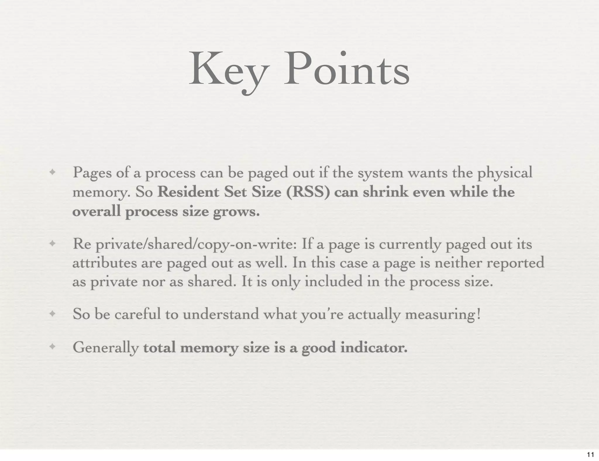 Key Points
✦   Pages of a process can be paged out if the system wants the physical
    memory. So Resident Set Size (RSS) can shrink even while the
    overall process size grows.
✦   Re private/shared/copy-on-write: If a page is currently paged out its
    attributes are paged out as well. In this case a page is neither reported
    as private nor as shared. It is only included in the process size.
✦   So be careful to understand what you’re actually measuring!
✦   Generally total memory size is a good indicator.




                                                                                11
 