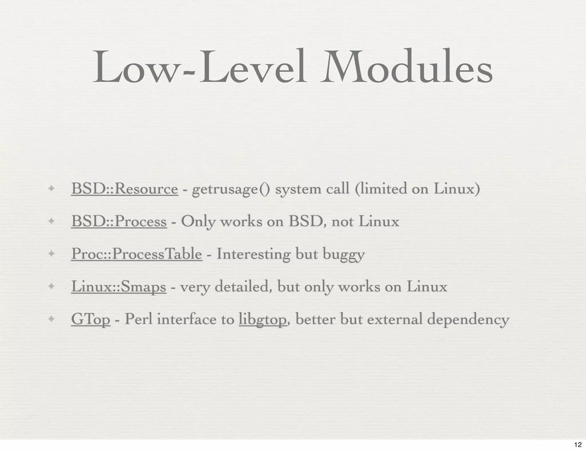 Low-Level Modules

✦   BSD::Resource - getrusage() system call (limited on Linux)
✦   BSD::Process - Only works on BSD, not Linux
✦   Proc::ProcessTable - Interesting but buggy
✦   Linux::Smaps - very detailed, but only works on Linux
✦   GTop - Perl interface to libgtop, better but external dependency




                                                                       12
 