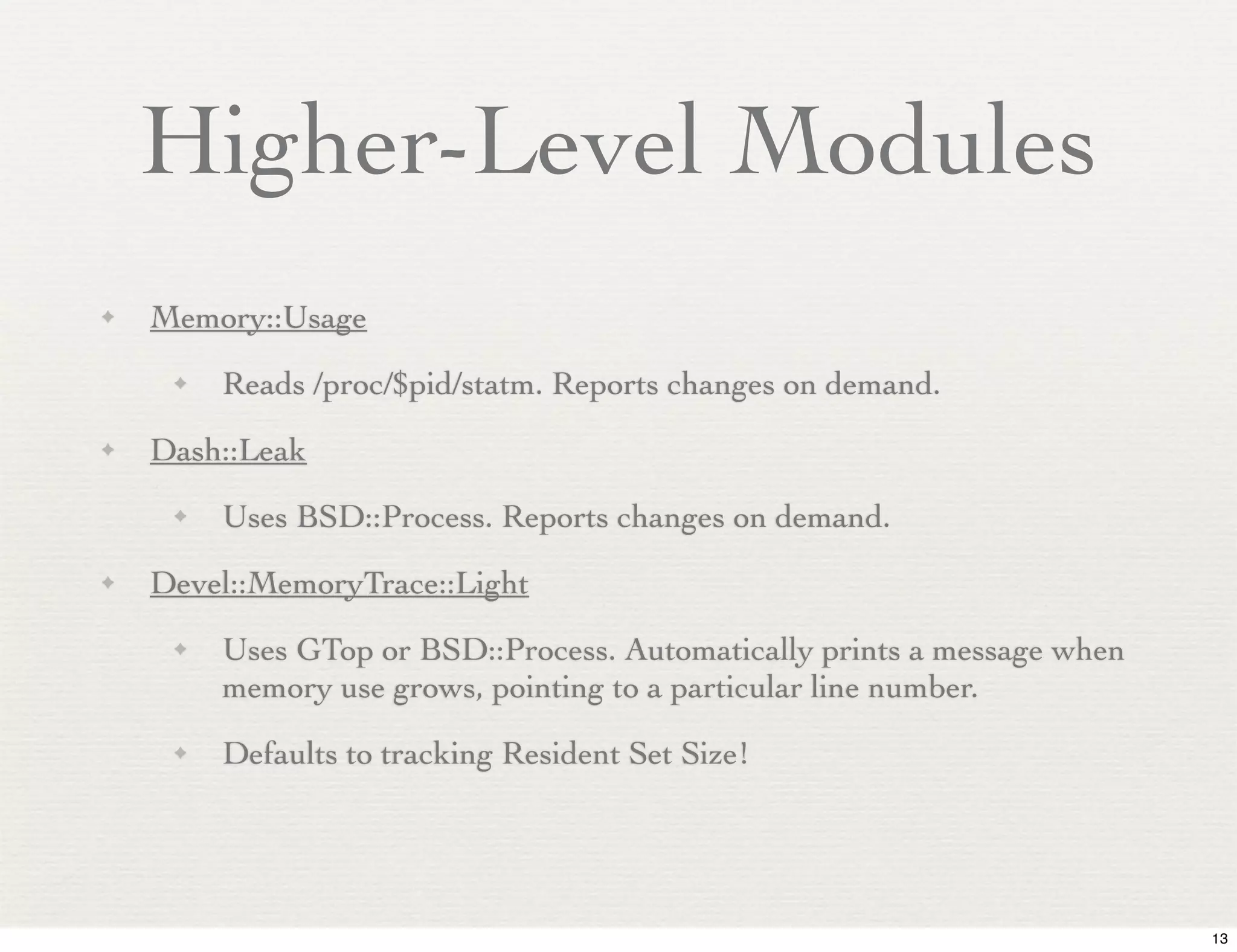 Higher-Level Modules
✦   Memory::Usage
     ✦   Reads /proc/$pid/statm. Reports changes on demand.
✦   Dash::Leak
     ✦   Uses BSD::Process. Reports changes on demand.
✦   Devel::MemoryTrace::Light
     ✦   Uses GTop or BSD::Process. Automatically prints a message when
         memory use grows, pointing to a particular line number.
     ✦   Defaults to tracking Resident Set Size!




                                                                          13
 