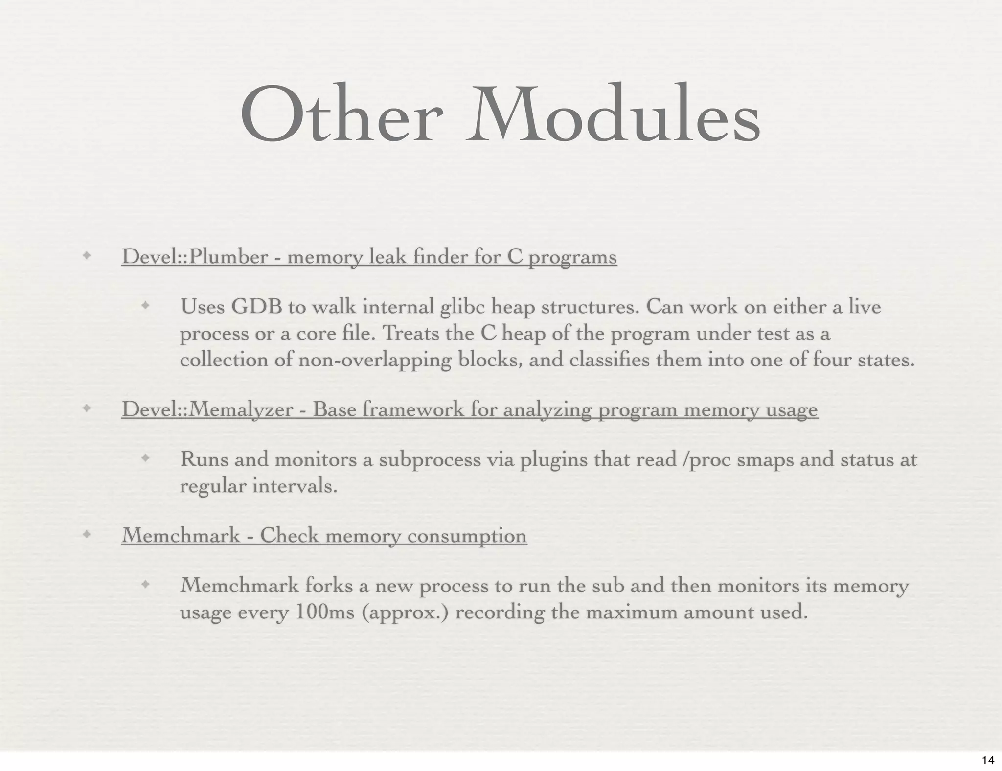 Other Modules
✦   Devel::Plumber - memory leak ﬁnder for C programs

     ✦   Uses GDB to walk internal glibc heap structures. Can work on either a live
         process or a core ﬁle. Treats the C heap of the program under test as a
         collection of non-overlapping blocks, and classiﬁes them into one of four states.

✦   Devel::Memalyzer - Base framework for analyzing program memory usage

     ✦   Runs and monitors a subprocess via plugins that read /proc smaps and status at
         regular intervals.

✦   Memchmark - Check memory consumption

     ✦   Memchmark forks a new process to run the sub and then monitors its memory
         usage every 100ms (approx.) recording the maximum amount used.




                                                                                             14
 