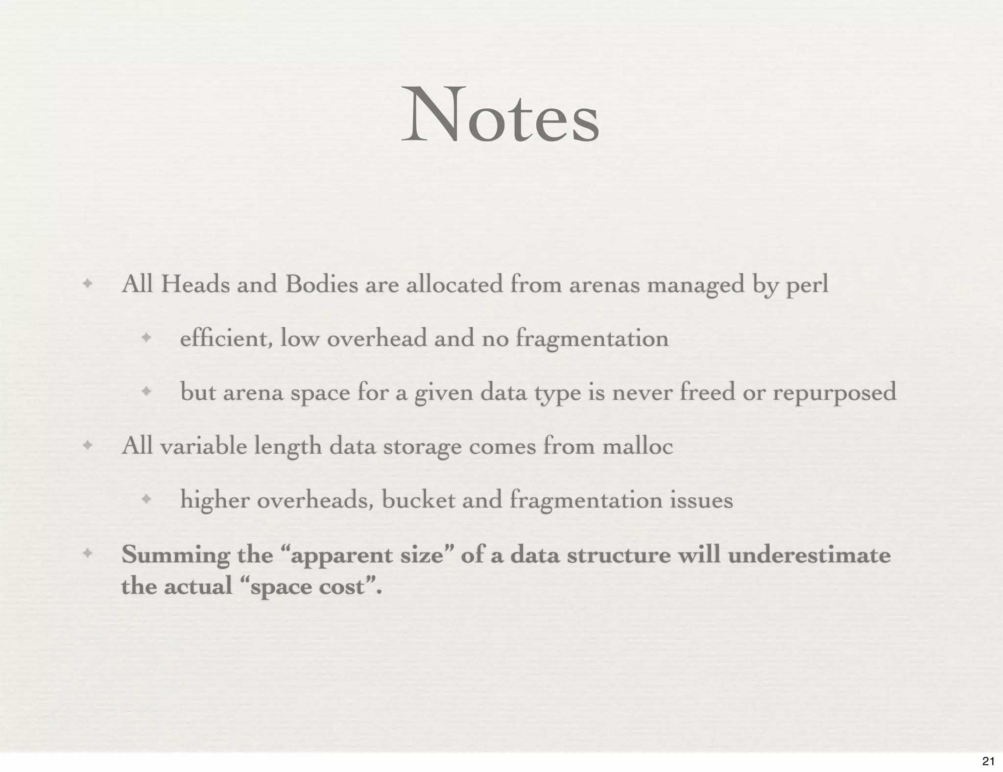 Notes
✦   All Heads and Bodies are allocated from arenas managed by perl
     ✦   efﬁcient, low overhead and no fragmentation
     ✦   but arena space for a given data type is never freed or repurposed
✦   All variable length data storage comes from malloc
     ✦   higher overheads, bucket and fragmentation issues
✦   Summing the “apparent size” of a data structure will underestimate
    the actual “space cost”.




                                                                              21
 