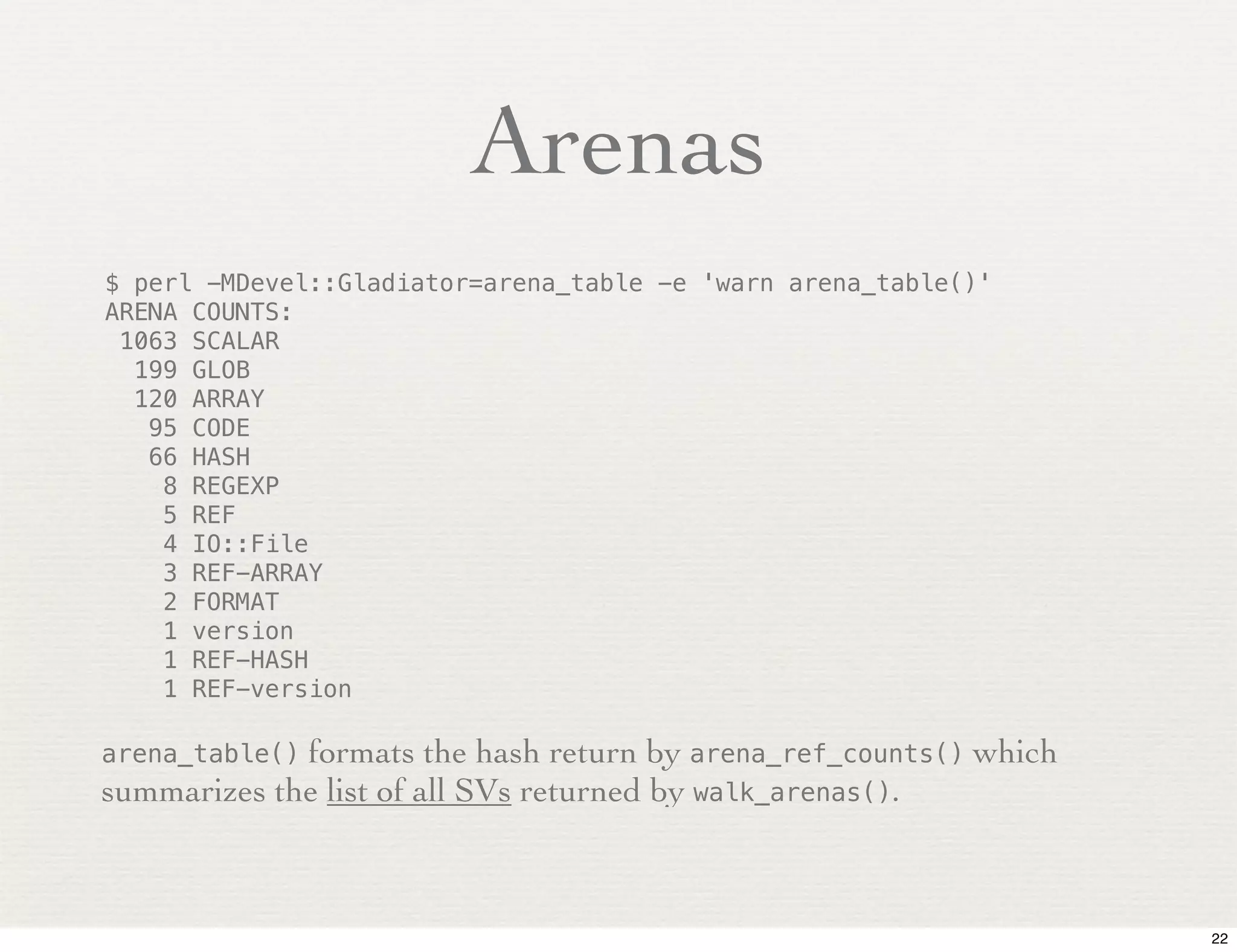 Arenas
$ perl -MDevel::Gladiator=arena_table -e 'warn arena_table()'
ARENA COUNTS:
 1063 SCALAR
  199 GLOB
  120 ARRAY
   95 CODE
   66 HASH
    8 REGEXP
    5 REF
    4 IO::File
    3 REF-ARRAY
    2 FORMAT
    1 version
    1 REF-HASH
    1 REF-version

arena_table()formats the hash return by arena_ref_counts() which
summarizes the list of all SVs returned by walk_arenas().



                                                                   22
 