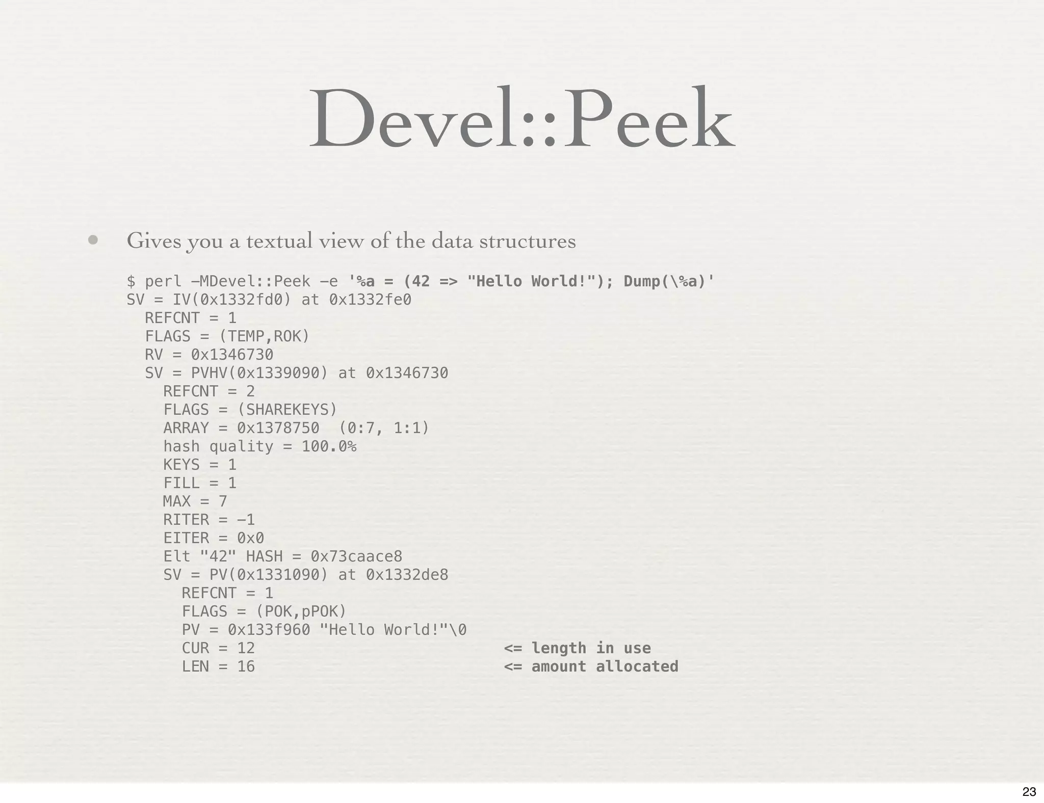 Devel::Peek
• Gives you a textual view of the data structures
    $ perl -MDevel::Peek -e '%a = (42 => "Hello World!"); Dump(%a)'
    SV = IV(0x1332fd0) at 0x1332fe0
      REFCNT = 1
      FLAGS = (TEMP,ROK)
      RV = 0x1346730
      SV = PVHV(0x1339090) at 0x1346730
        REFCNT = 2
        FLAGS = (SHAREKEYS)
        ARRAY = 0x1378750 (0:7, 1:1)
        hash quality = 100.0%
        KEYS = 1
        FILL = 1
        MAX = 7
        RITER = -1
        EITER = 0x0
        Elt "42" HASH = 0x73caace8
        SV = PV(0x1331090) at 0x1332de8
          REFCNT = 1
          FLAGS = (POK,pPOK)
          PV = 0x133f960 "Hello World!"0
          CUR = 12                           <= length in use
          LEN = 16                           <= amount allocated




                                                                       23
 