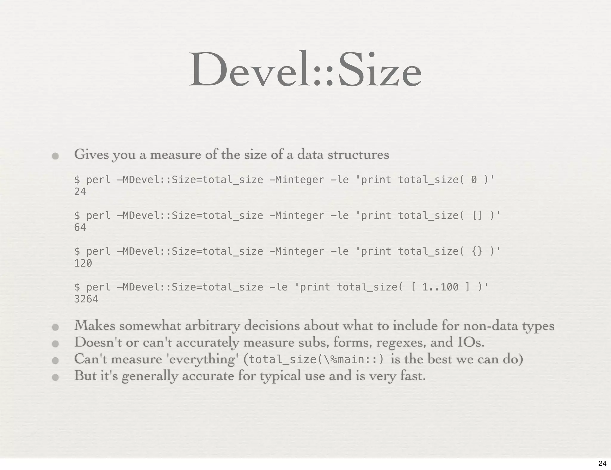 Devel::Size
• Gives you a measure of the size of a data structures
    $ perl -MDevel::Size=total_size -Minteger -le 'print total_size( 0 )'
    24

    $ perl -MDevel::Size=total_size -Minteger -le 'print total_size( [] )'
    64

    $ perl -MDevel::Size=total_size -Minteger -le 'print total_size( {} )'
    120

    $ perl -MDevel::Size=total_size -le 'print total_size( [ 1..100 ] )'
    3264

•   Makes somewhat arbitrary decisions about what to include for non-data types
•   Doesn't or can't accurately measure subs, forms, regexes, and IOs.
•   Can't measure 'everything' (total_size(%main::) is the best we can do)
•   But it's generally accurate for typical use and is very fast.




                                                                                  24
 