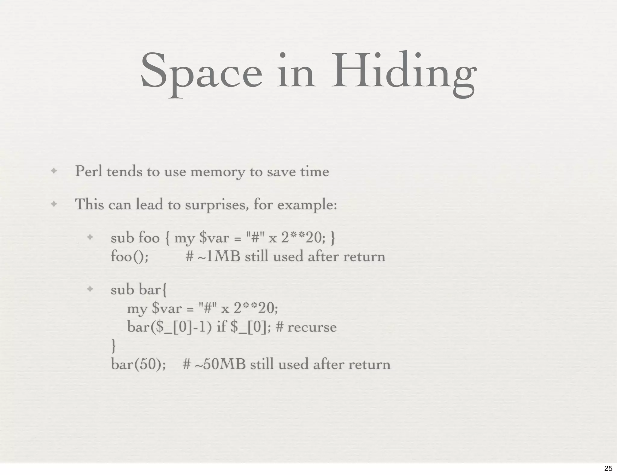 Space in Hiding
✦   Perl tends to use memory to save time
✦   This can lead to surprises, for example:
     ✦   sub foo { my $var = "#" x 2**20; }
         foo();     # ~1MB still used after return
     ✦   sub bar{
           my $var = "#" x 2**20;
           bar($_[0]-1) if $_[0]; # recurse
         }
         bar(50); # ~50MB still used after return




                                                     25
 