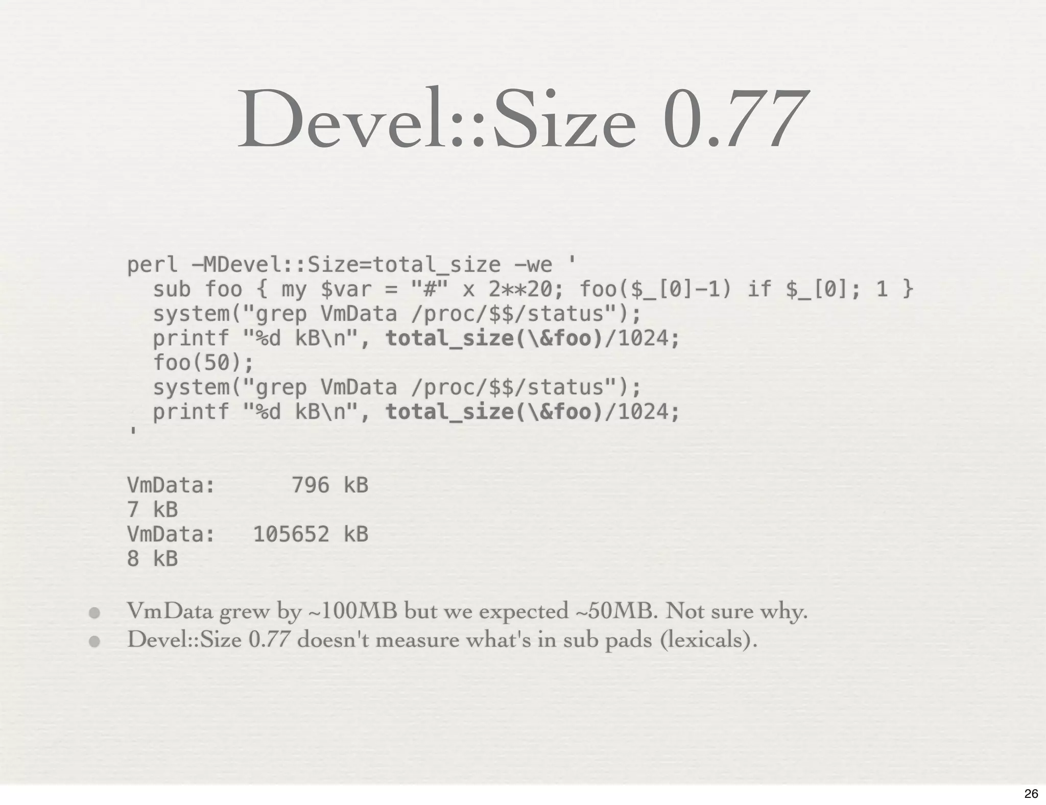 Devel::Size 0.77
   perl -MDevel::Size=total_size -we '
     sub foo { my $var = "#" x 2**20; foo($_[0]-1) if $_[0]; 1 }
     system("grep VmData /proc/$$/status");
     printf "%d kBn", total_size(&foo)/1024;
     foo(50);
     system("grep VmData /proc/$$/status");
     printf "%d kBn", total_size(&foo)/1024;
   '

   VmData:!       796 kB
   7 kB
   VmData:!   105652 kB
   8 kB

• VmData grew by ~100MB but we expected ~50MB. Not sure why.
• Devel::Size 0.77 doesn't measure what's in sub pads (lexicals).



                                                                    26
 