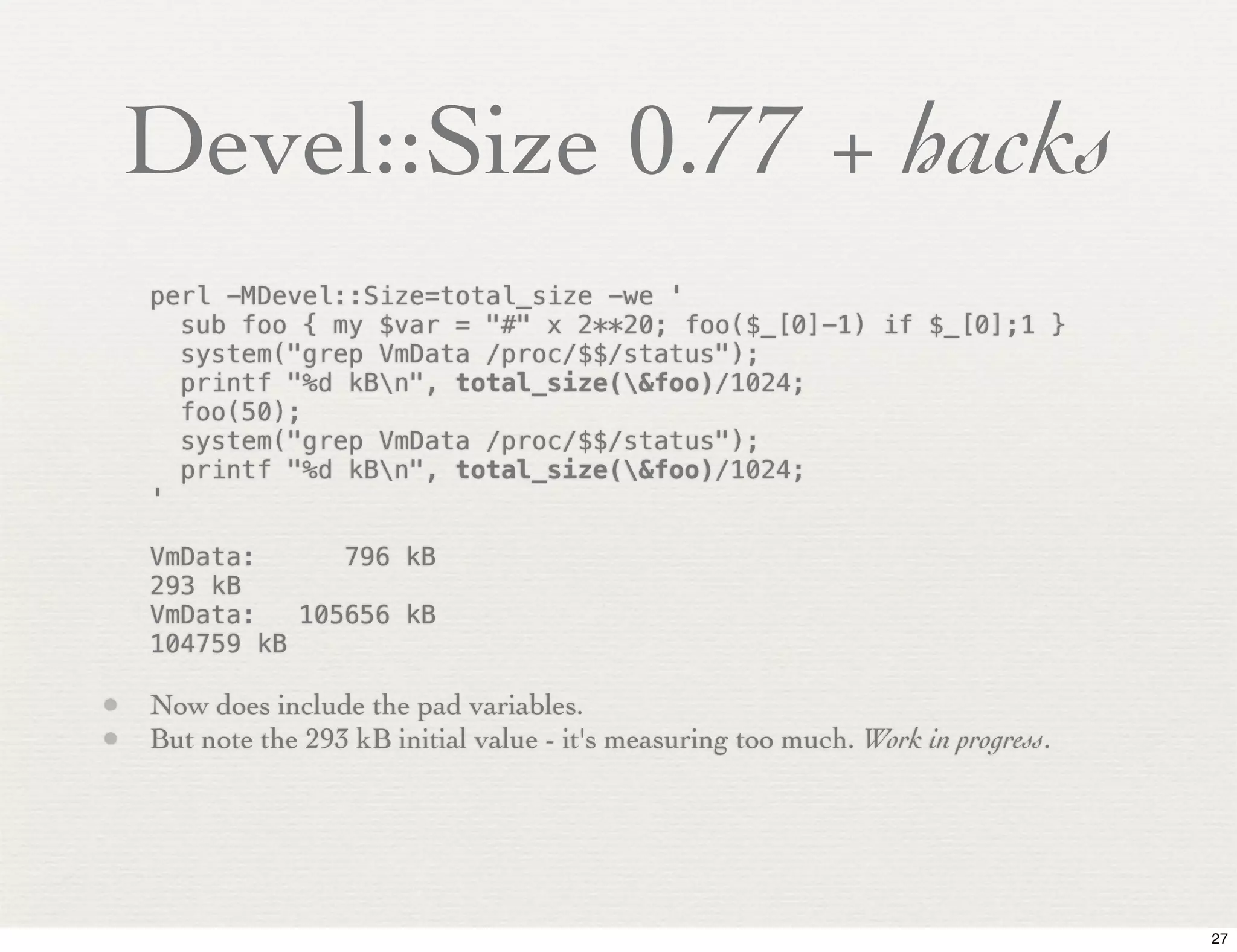 Devel::Size 0.77 + hacks
    perl -MDevel::Size=total_size -we '
      sub foo { my $var = "#" x 2**20; foo($_[0]-1) if $_[0];1 }
      system("grep VmData /proc/$$/status");
      printf "%d kBn", total_size(&foo)/1024;
      foo(50);
      system("grep VmData /proc/$$/status");
      printf "%d kBn", total_size(&foo)/1024;
    '

    VmData:!    796 kB
    293 kB
    VmData:! 105656 kB
    104759 kB

• Now does include the pad variables.
• But note the 293 kB initial value - it's measuring too much. Work in progress.




                                                                                   27
 