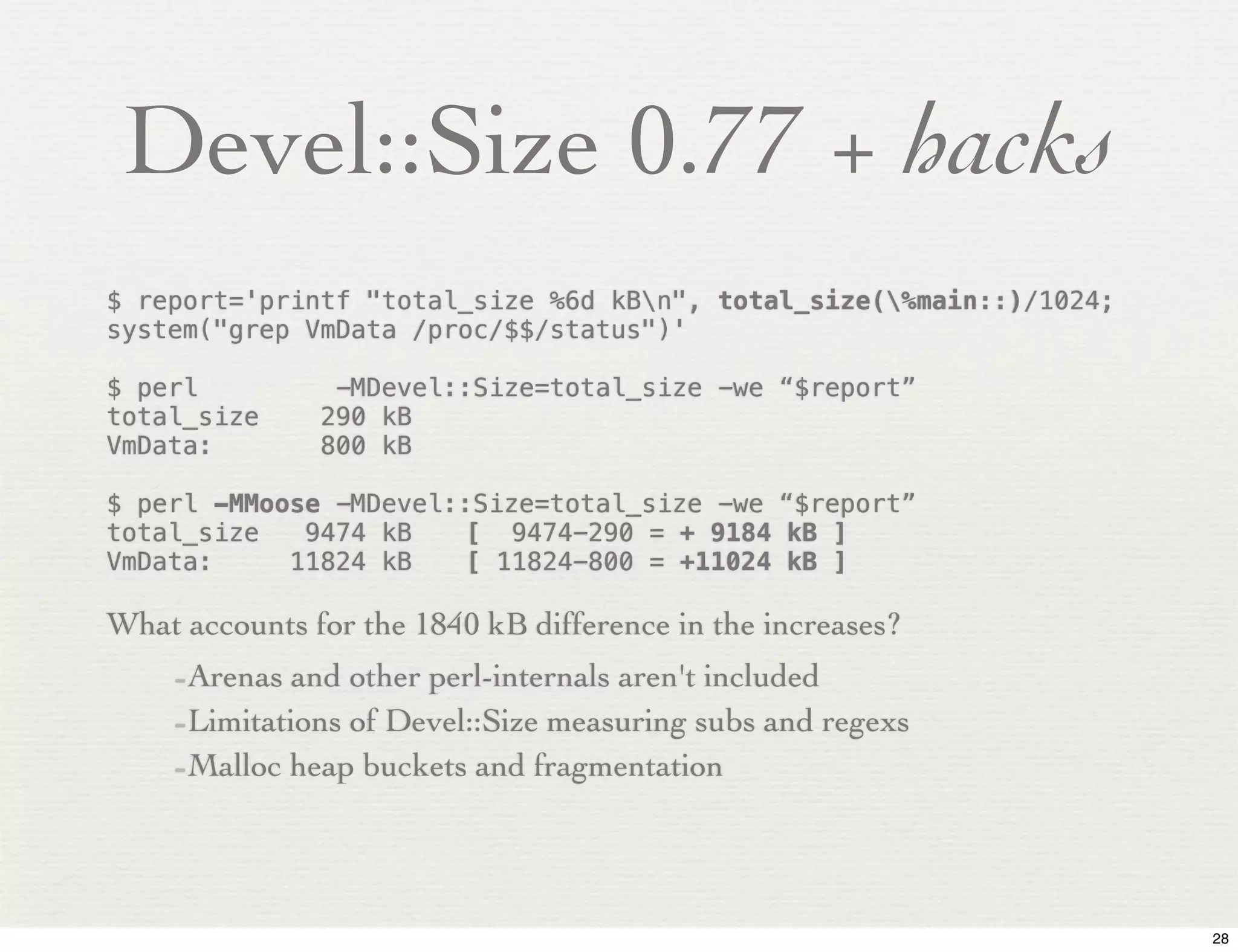 Devel::Size 0.77 + hacks
$ report='printf "total_size %6d kBn", total_size(%main::)/1024;
system("grep VmData /proc/$$/status")'

$ perl          -MDevel::Size=total_size -we “$report”
total_size     290 kB
VmData:        800 kB

$ perl -MMoose -MDevel::Size=total_size -we “$report”
total_size   9474 kB!   [ 9474-290 = + 9184 kB ]
VmData:     11824 kB!   [ 11824-800 = +11024 kB ]

What accounts for the 1840 kB difference in the increases?
    -Arenas and other perl-internals aren't included
    -Limitations of Devel::Size measuring subs and regexs
    -Malloc heap buckets and fragmentation



                                                                     28
 