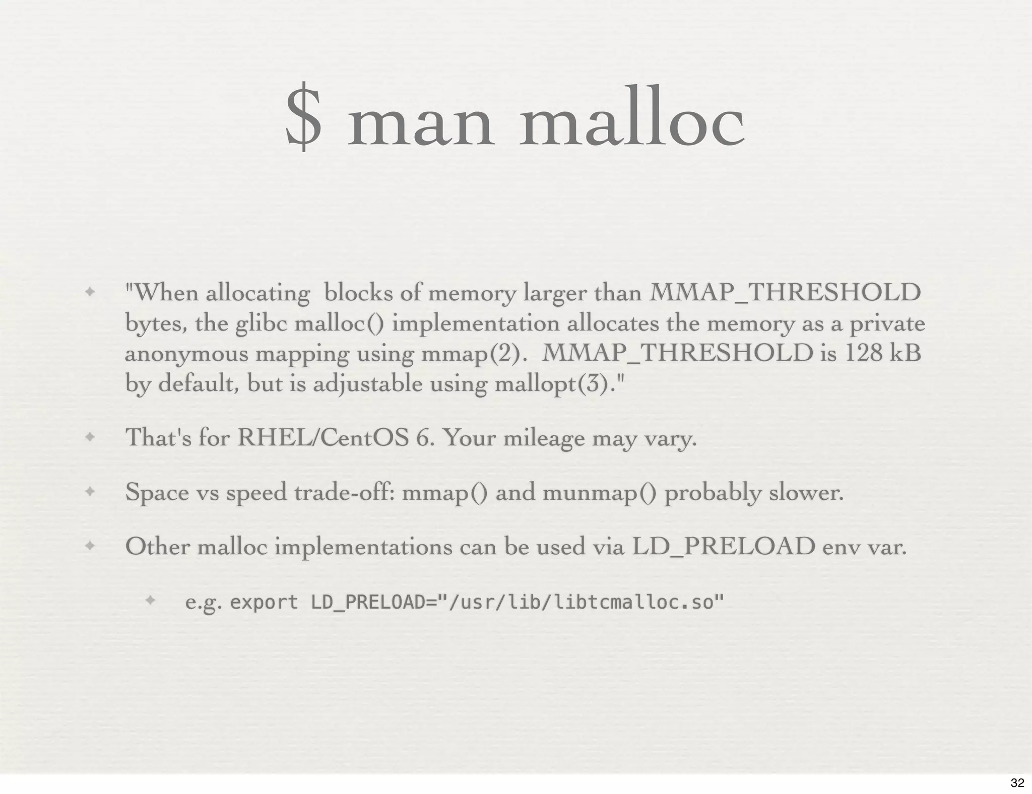 $ man malloc
✦   "When allocating blocks of memory larger than MMAP_THRESHOLD
    bytes, the glibc malloc() implementation allocates the memory as a private
    anonymous mapping using mmap(2). MMAP_THRESHOLD is 128 kB
    by default, but is adjustable using mallopt(3)."
✦   That's for RHEL/CentOS 6. Your mileage may vary.
✦   Space vs speed trade-off: mmap() and munmap() probably slower.
✦   Other malloc implementations can be used via LD_PRELOAD env var.
     ✦   e.g. export   LD_PRELOAD="/usr/lib/libtcmalloc.so"




                                                                                 32
 