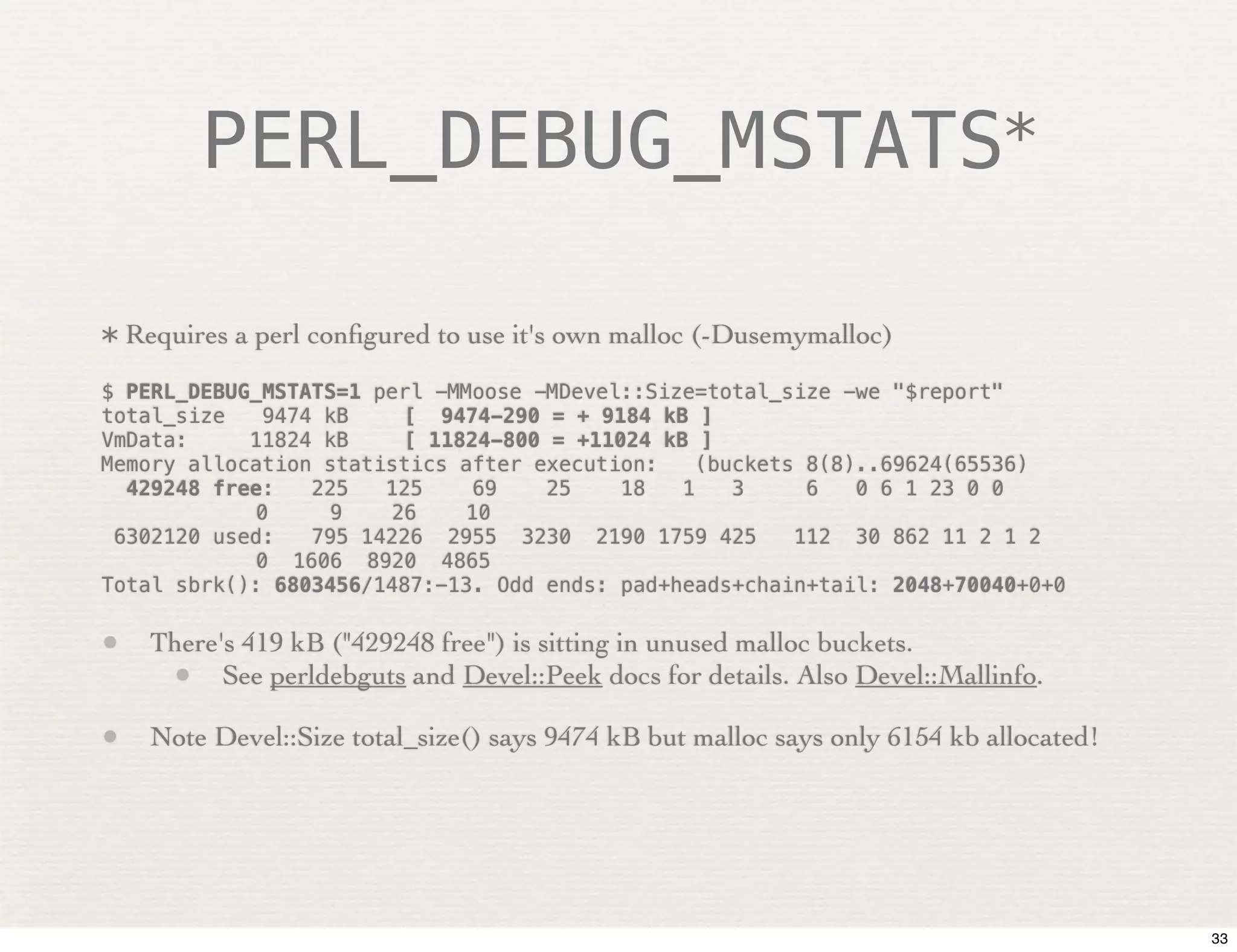 PERL_DEBUG_MSTATS*


* Requires a perl conﬁgured to use it's own malloc (-Dusemymalloc)

$ PERL_DEBUG_MSTATS=1 perl -MMoose -MDevel::Size=total_size -we "$report"
total_size    9474 kB!   [ 9474-290 = + 9184 kB ]
VmData:      11824 kB!   [ 11824-800 = +11024 kB ]
Memory allocation statistics after execution:     (buckets 8(8)..69624(65536)
   429248 free:   225   125    69    25    18   1    3     6   0 6 1 23 0 0
!            0     9    26    10
  6302120 used:   795 14226 2955 3230 2190 1759 425       112 30 862 11 2 1 2
!            0 1606 8920 4865
Total sbrk(): 6803456/1487:-13. Odd ends: pad+heads+chain+tail: 2048+70040+0+0

• There's 419 kB ("429248 free") is sitting in unused malloc buckets.
   • See perldebguts and Devel::Peek docs for details. Also Devel::Mallinfo.
• Note Devel::Size total_size() says 9474 kB but malloc says only 6154 kb allocated!




                                                                                       33
 