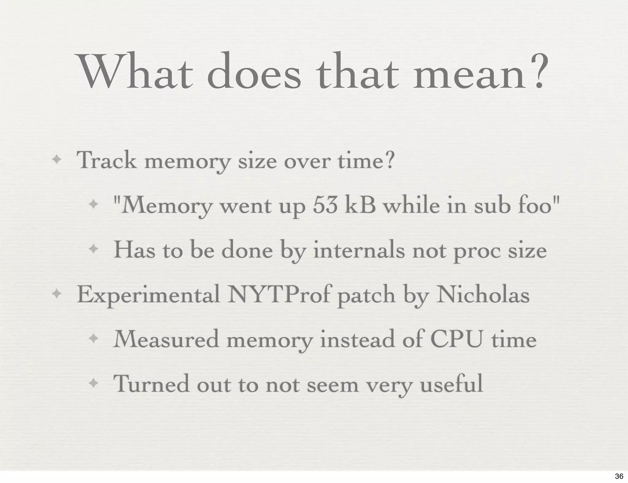 What does that mean?
✦   Track memory size over time?
     ✦   "Memory went up 53 kB while in sub foo"
     ✦   Has to be done by internals not proc size
✦   Experimental NYTProf patch by Nicholas
     ✦   Measured memory instead of CPU time
     ✦   Turned out to not seem very useful


                                                     36
 