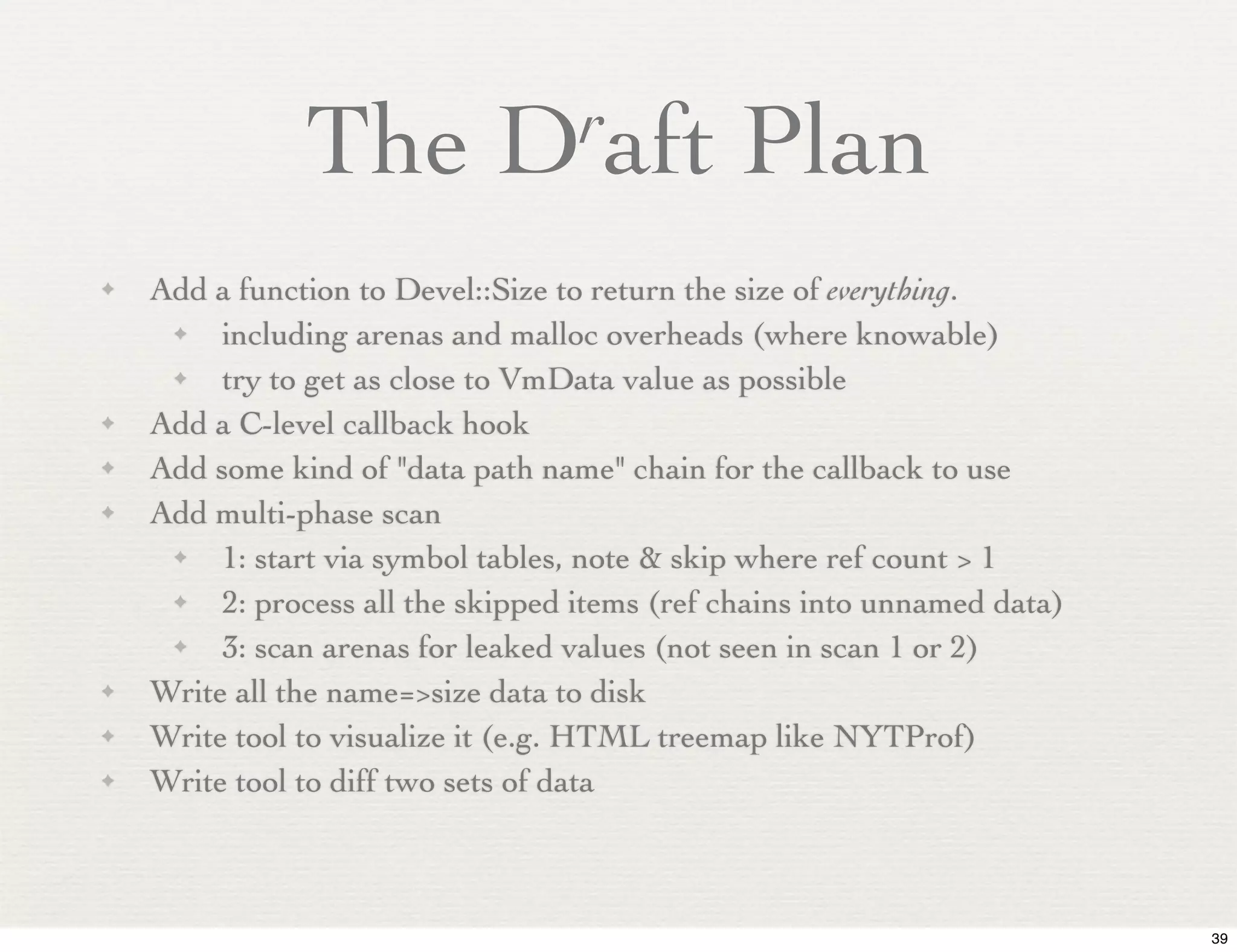 The           Draft             Plan
✦   Add a function to Devel::Size to return the size of everything.
     ✦   including arenas and malloc overheads (where knowable)
     ✦   try to get as close to VmData value as possible
✦   Add a C-level callback hook
✦   Add some kind of "data path name" chain for the callback to use
✦   Add multi-phase scan
     ✦   1: start via symbol tables, note & skip where ref count > 1
     ✦   2: process all the skipped items (ref chains into unnamed data)
     ✦   3: scan arenas for leaked values (not seen in scan 1 or 2)
✦   Write all the name=>size data to disk
✦   Write tool to visualize it (e.g. HTML treemap like NYTProf)
✦   Write tool to diff two sets of data



                                                                           39
 