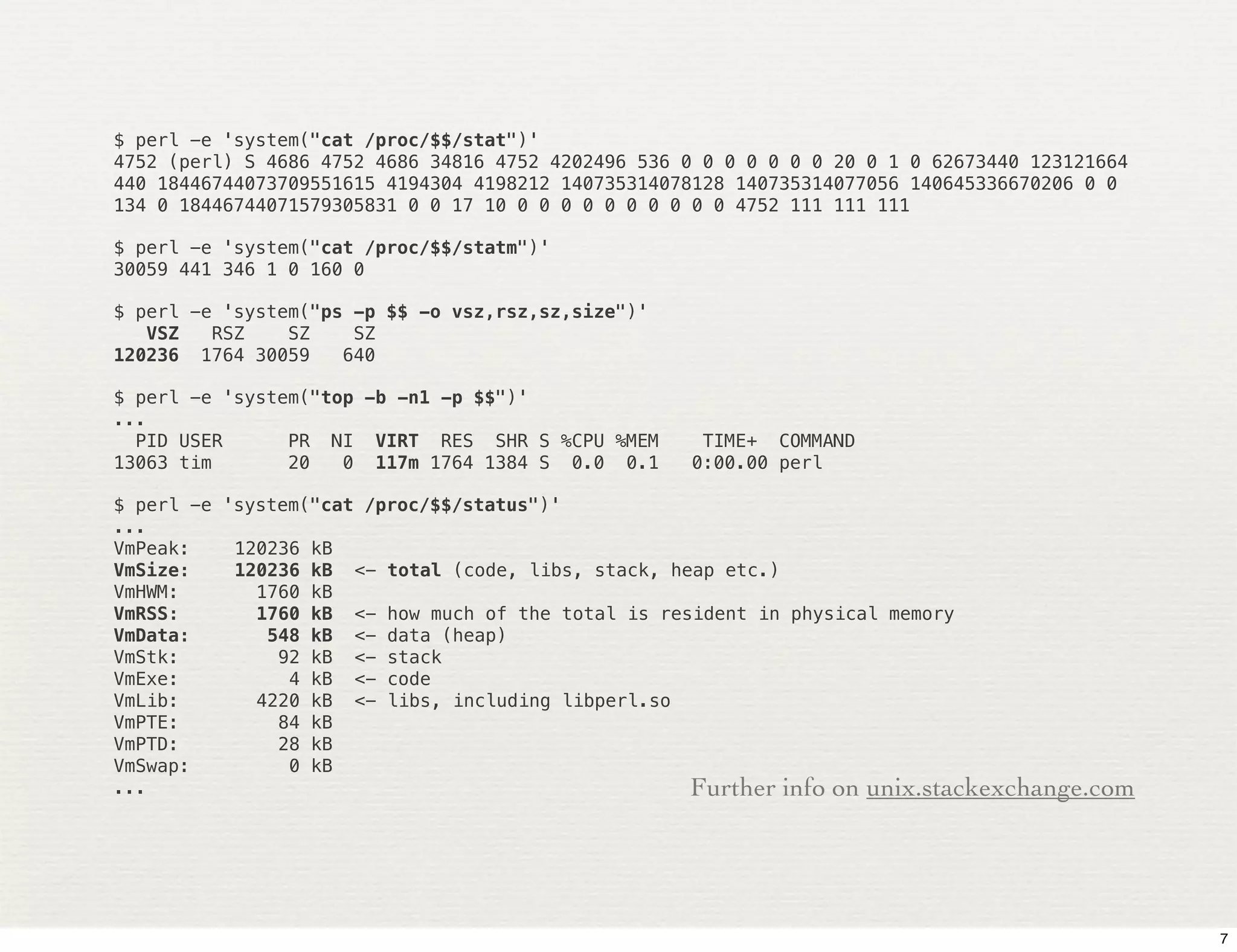 $ perl -e 'system("cat /proc/$$/stat")'
4752 (perl) S 4686 4752 4686 34816 4752 4202496 536 0 0 0 0 0 0 0 20 0 1 0 62673440 123121664
440 18446744073709551615 4194304 4198212 140735314078128 140735314077056 140645336670206 0 0
134 0 18446744071579305831 0 0 17 10 0 0 0 0 0 0 0 0 0 0 4752 111 111 111

$ perl -e 'system("cat /proc/$$/statm")'
30059 441 346 1 0 160 0

$ perl -e 'system("ps -p $$ -o vsz,rsz,sz,size")'
   VSZ   RSZ    SZ    SZ
120236 1764 30059    640

$ perl -e 'system("top -b -n1 -p $$")'
...
  PID USER      PR NI VIRT RES SHR S %CPU %MEM       TIME+ COMMAND
13063 tim       20   0 117m 1764 1384 S 0.0 0.1     0:00.00 perl

$ perl -e 'system("cat /proc/$$/status")'
...
VmPeak:!   120236 kB
VmSize:!   120236 kB <- total (code, libs, stack, heap etc.)
VmHWM:!      1760 kB
VmRSS:!      1760 kB <- how much of the total is resident in physical memory
VmData:!      548 kB <- data (heap)
VmStk:!        92 kB <- stack
VmExe:!         4 kB <- code
VmLib:!      4220 kB <- libs, including libperl.so
VmPTE:!        84 kB
VmPTD:!        28 kB
VmSwap:!        0 kB
...                                                 Further info on unix.stackexchange.com




                                                                                                7
 