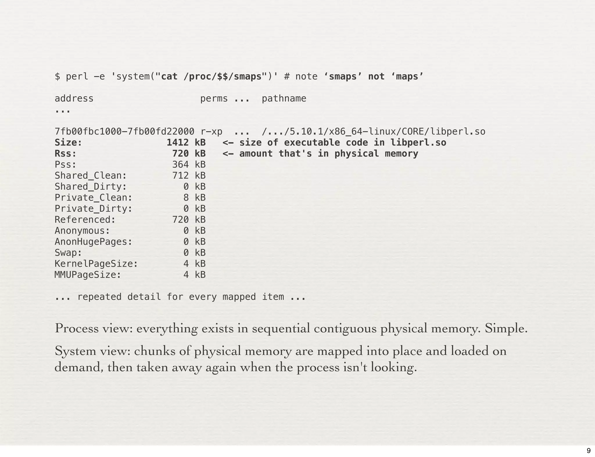 $ perl -e 'system("cat /proc/$$/smaps")' # note ‘smaps’ not ‘maps’

address                   perms ...   pathname
...

7fb00fbc1000-7fb00fd22000 r-xp ... /.../5.10.1/x86_64-linux/CORE/libperl.so
Size:               1412 kB   <- size of executable code in libperl.so
Rss:                 720 kB   <- amount that's in physical memory
Pss:                 364 kB
Shared_Clean:        712 kB
Shared_Dirty:          0 kB
Private_Clean:         8 kB
Private_Dirty:         0 kB
Referenced:          720 kB
Anonymous:             0 kB
AnonHugePages:         0 kB
Swap:                  0 kB
KernelPageSize:        4 kB
MMUPageSize:           4 kB

... repeated detail for every mapped item ...


Process view: everything exists in sequential contiguous physical memory. Simple.
System view: chunks of physical memory are mapped into place and loaded on
demand, then taken away again when the process isn't looking.




                                                                                    9
 