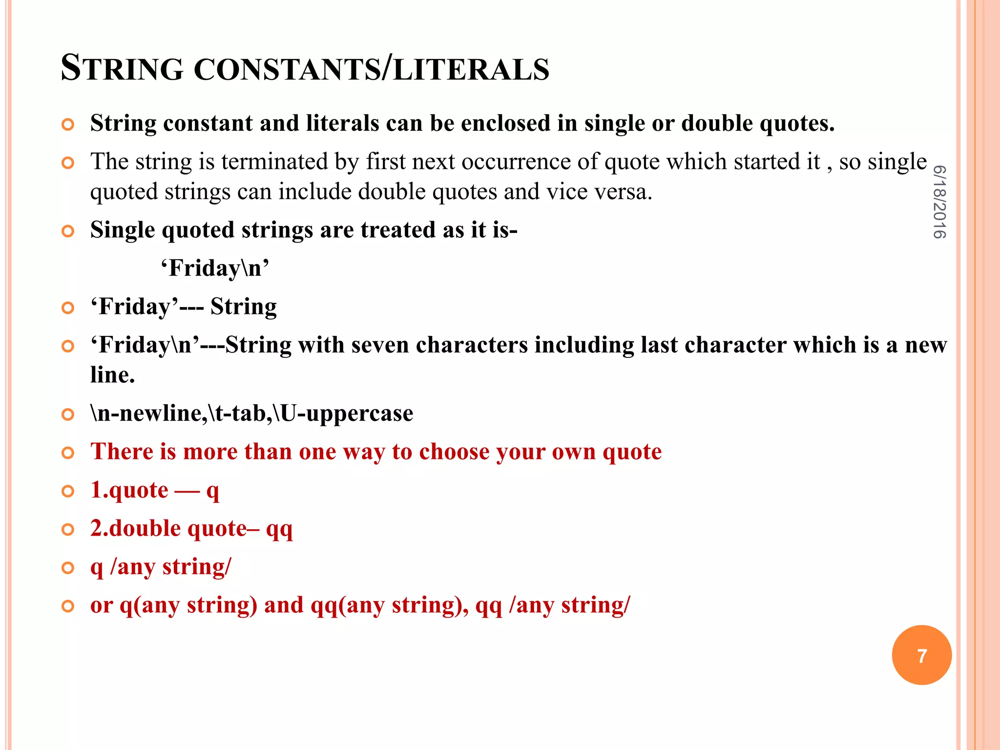 STRING CONSTANTS/LITERALS
 String constant and literals can be enclosed in single or double quotes.
 The string is terminated by first next occurrence of quote which started it , so single
quoted strings can include double quotes and vice versa.
 Single quoted strings are treated as it is-
‘Fridayn’
 ‘Friday’--- String
 ‘Fridayn’---String with seven characters including last character which is a new
line.
 n-newline,t-tab,U-uppercase
 There is more than one way to choose your own quote
 1.quote — q
 2.double quote– qq
 q /any string/
 or q(any string) and qq(any string), qq /any string/
6/18/2016
7
 