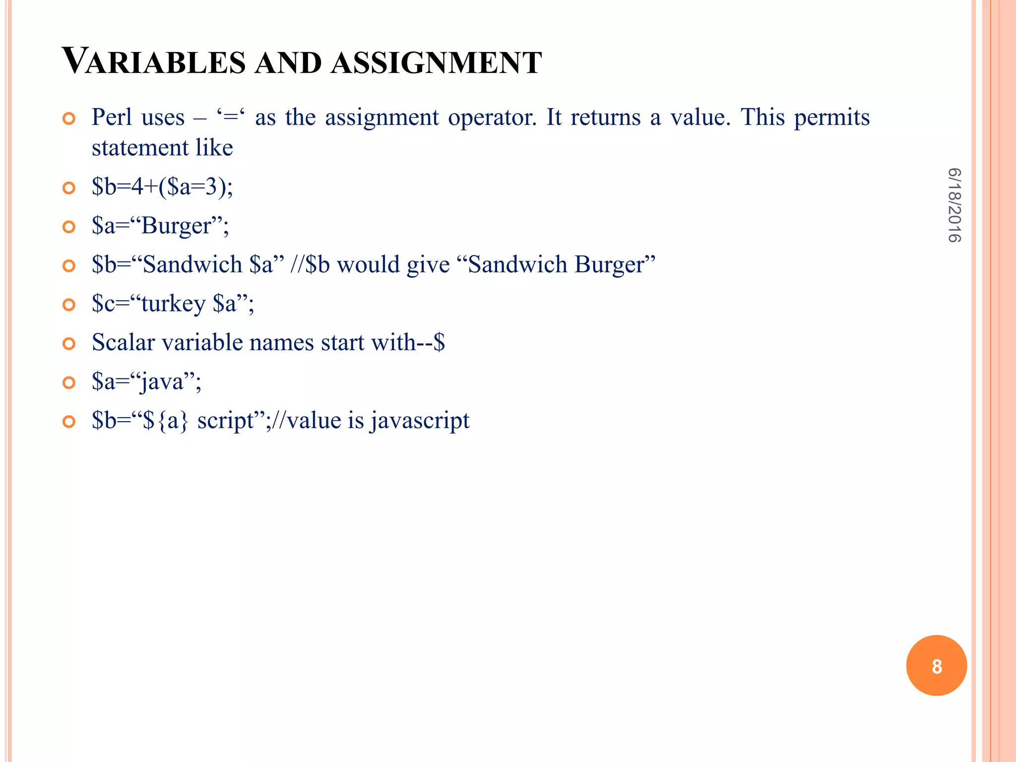 VARIABLES AND ASSIGNMENT
 Perl uses – ‘=‘ as the assignment operator. It returns a value. This permits
statement like
 $b=4+($a=3);
 $a=“Burger”;
 $b=“Sandwich $a” //$b would give “Sandwich Burger”
 $c=“turkey $a”;
 Scalar variable names start with--$
 $a=“java”;
 $b=“${a} script”;//value is javascript
6/18/2016
8
 