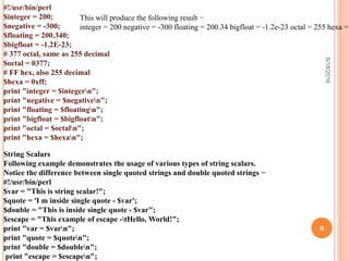 #!/usr/bin/perl
$integer = 200;
$negative = -300;
$floating = 200.340;
$bigfloat = -1.2E-23;
# 377 octal, same as 255 decimal
$octal = 0377;
# FF hex, also 255 decimal
$hexa = 0xff;
print "integer = $integern";
print "negative = $negativen";
print "floating = $floatingn";
print "bigfloat = $bigfloatn";
print "octal = $octaln";
print "hexa = $hexan";
This will produce the following result −
integer = 200 negative = -300 floating = 200.34 bigfloat = -1.2e-23 octal = 255 hexa =
String Scalars
Following example demonstrates the usage of various types of string scalars.
Notice the difference between single quoted strings and double quoted strings −
#!/usr/bin/perl
$var = "This is string scalar!";
$quote = 'I m inside single quote - $var';
$double = "This is inside single quote - $var";
$escape = "This example of escape -tHello, World!";
print "var = $varn";
print "quote = $quoten";
print "double = $doublen";
print "escape = $escapen";
6/18/2016
6
 