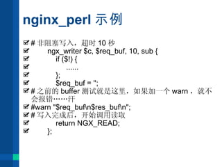 nginx_perl 示例 # 非阻塞写入，超时 10 秒 ngx_writer $c, $req_buf, 10, sub { if ($!) { ...... }; $req_buf = ''; # 之前的 buffer 测试就是这里，如果加一个 warn ，就不会报错 …… 汗 #warn "$req_buf\n$res_buf\n"; # 写入完成后，开始调用读取 return NGX_READ; }; 