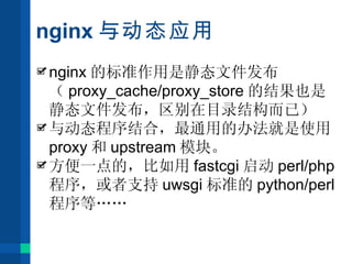 nginx 与动态应用 nginx 的标准作用是静态文件发布（ proxy_cache/proxy_store 的结果也是静态文件发布，区别在目录结构而已） 与动态程序结合，最通用的办法就是使用 proxy 和 upstream 模块。 方便一点的，比如用 fastcgi 启动 perl/php 程序，或者支持 uwsgi 标准的 python/perl 程序等 …… 
