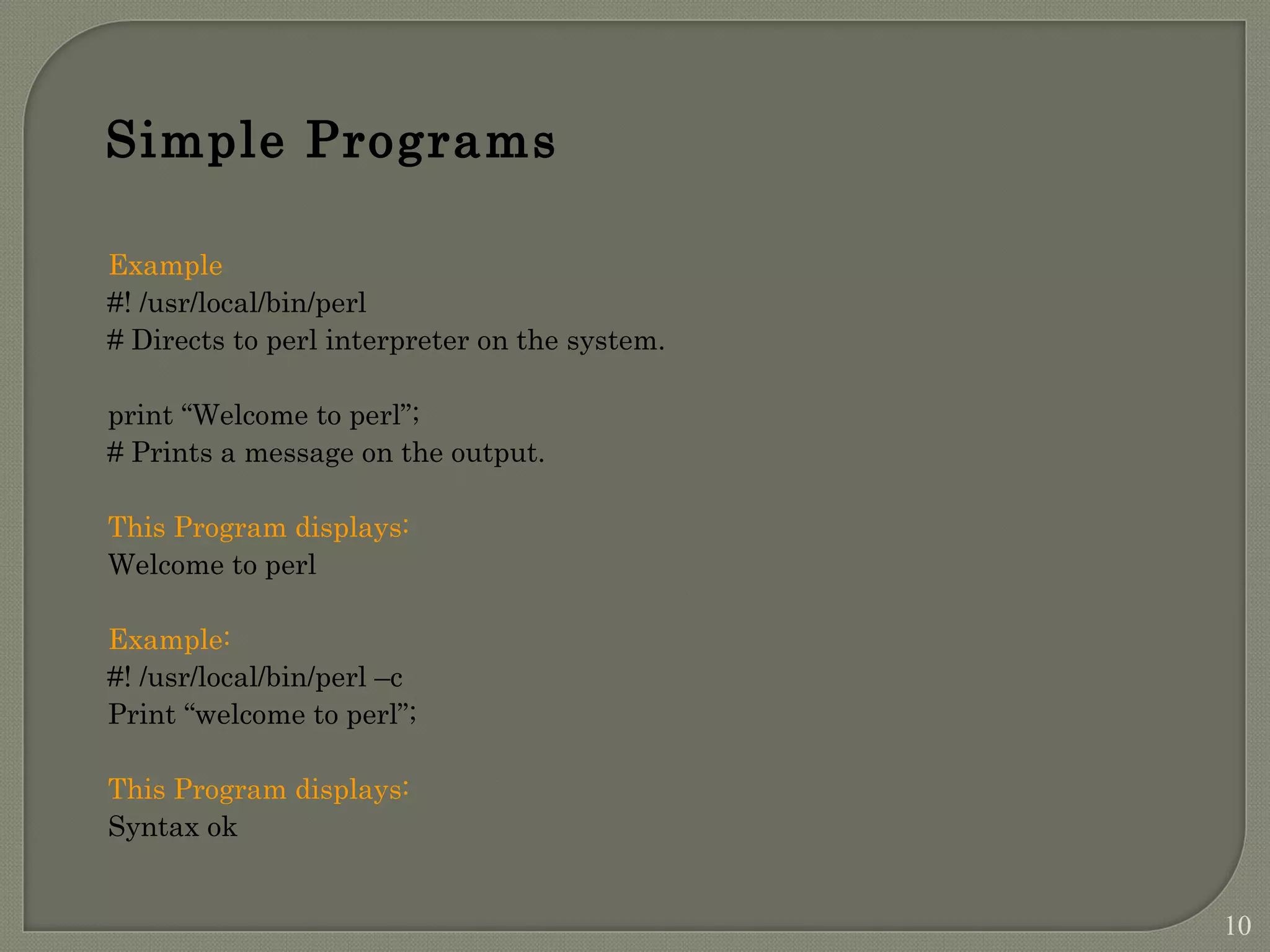 Example #! /usr/local/bin/perl # Directs to perl interpreter on the system. print “Welcome to perl”; # Prints a message on the output. This Program displays: Welcome to perl Example: #! /usr/local/bin/perl –c Print “welcome to perl”; This Program displays: Syntax ok Simple Programs 10 