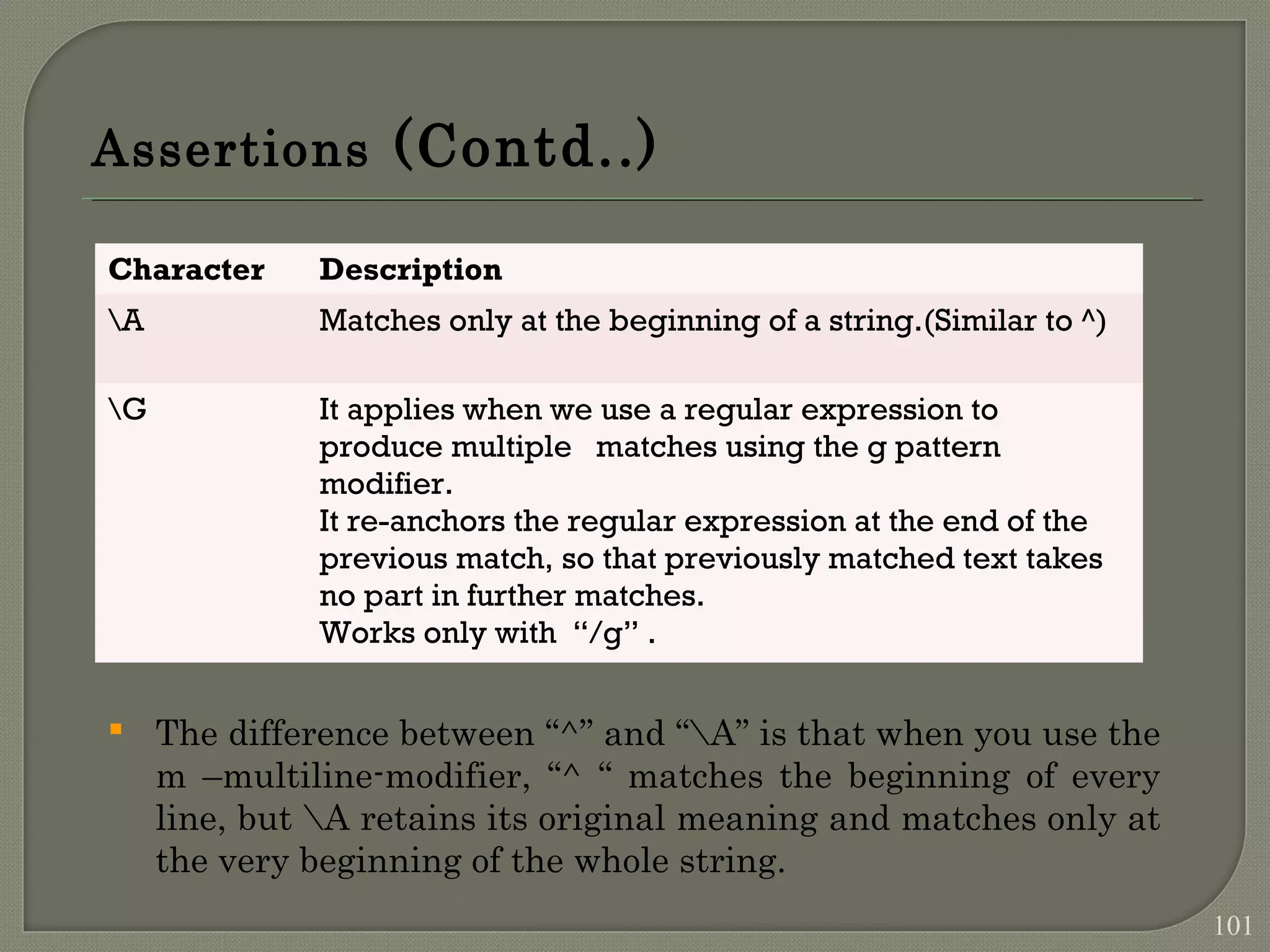 Assertions (Contd..)  The difference between “^” and “A” is that when you use the m –multiline-modifier, “^ “ matches the beginning of every line, but A retains its original meaning and matches only at the very beginning of the whole string. Character Description A Matches only at the beginning of a string.(Similar to ^) G It applies when we use a regular expression to produce multiple matches using the g pattern modifier. It re-anchors the regular expression at the end of the previous match, so that previously matched text takes no part in further matches. Works only with “/g” . 101 