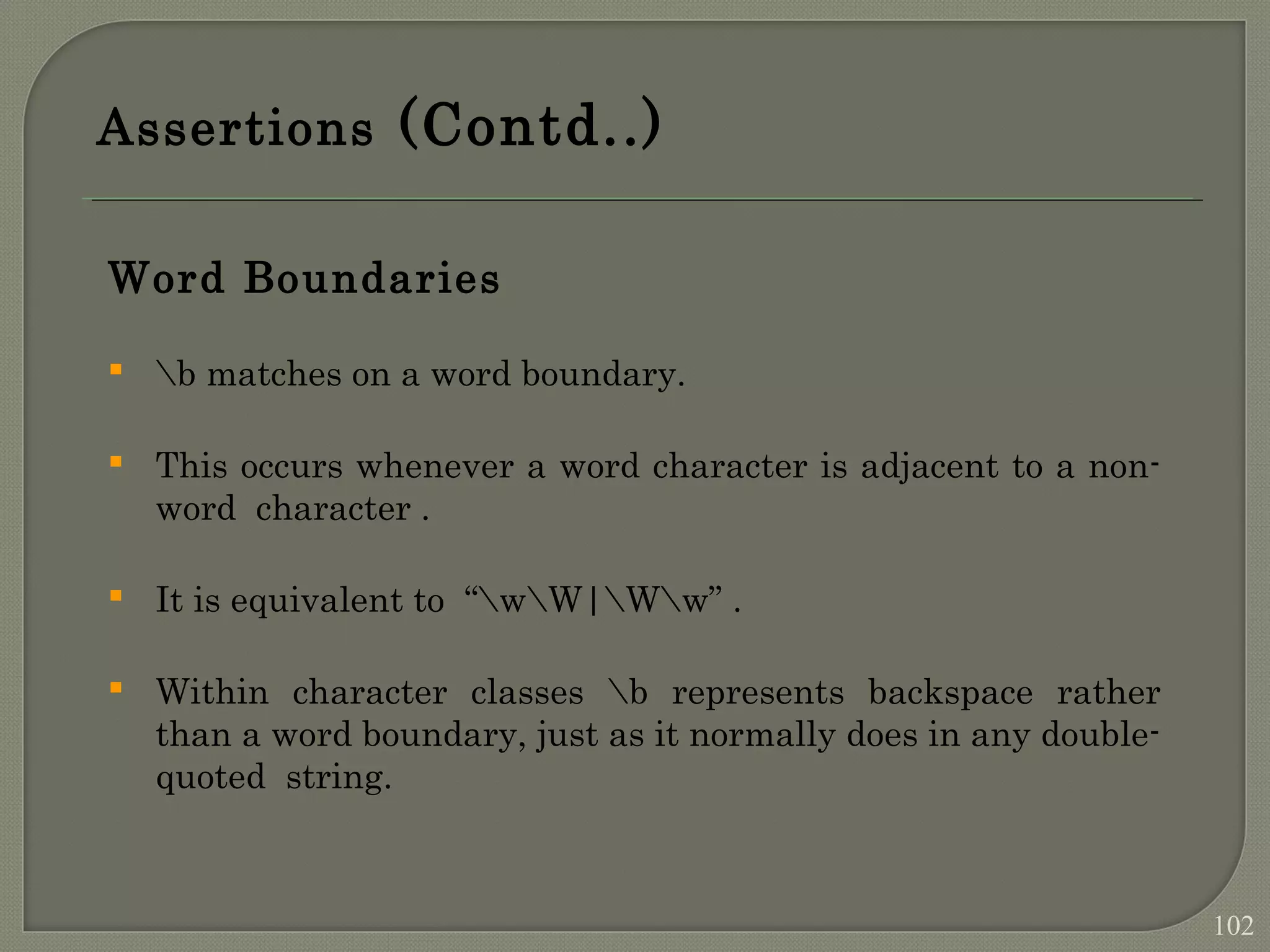 Assertions (Contd..) Word Boundaries  b matches on a word boundary.  This occurs whenever a word character is adjacent to a non- word character .  It is equivalent to “wW|Ww” .  Within character classes b represents backspace rather than a word boundary, just as it normally does in any double- quoted string. 102 