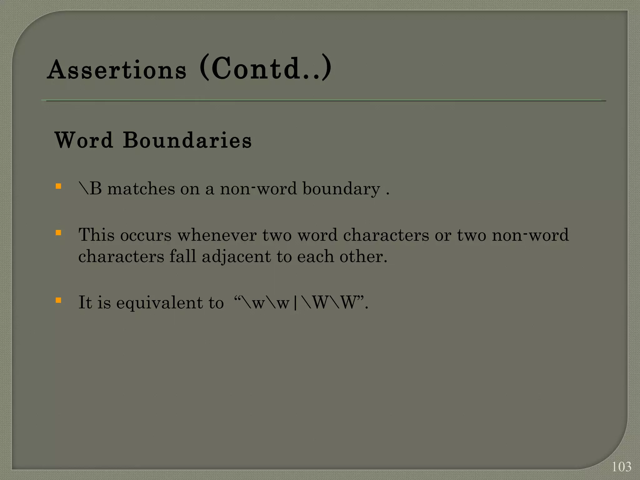Assertions (Contd..) Word Boundaries  B matches on a non-word boundary .  This occurs whenever two word characters or two non-word characters fall adjacent to each other.  It is equivalent to “ww|WW”. 103 