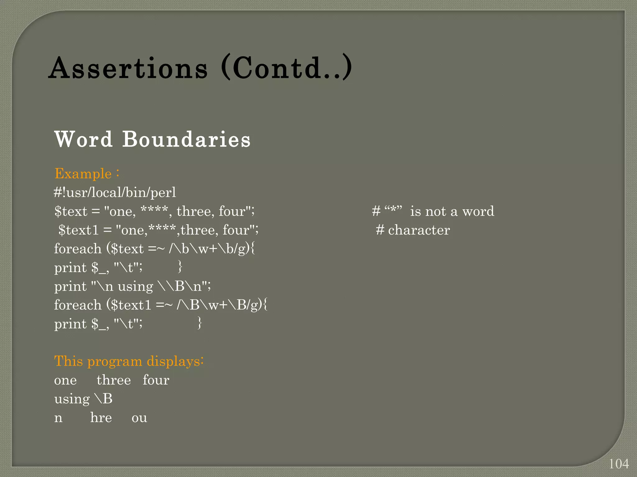 Word Boundaries Example : #!usr/local/bin/perl $text = "one, ****, three, four"; # “*” is not a word $text1 = "one,****,three, four"; # character foreach ($text =~ /bw+b/g){ print $_, "t"; } print "n using Bn"; foreach ($text1 =~ /Bw+B/g){ print $_, "t"; } This program displays: one three four using B n hre ou Assertions (Contd..) 104 