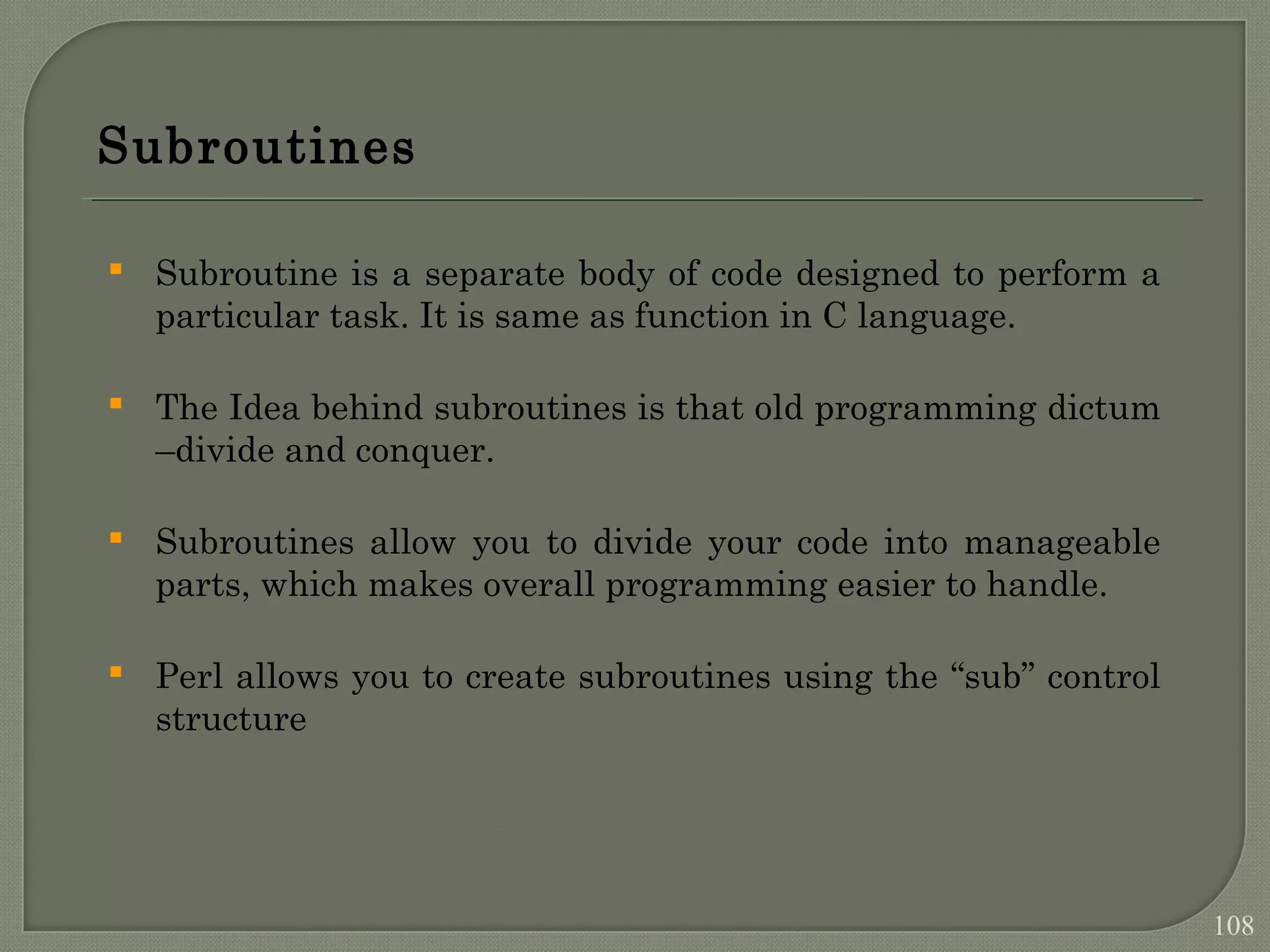 Subroutines  Subroutine is a separate body of code designed to perform a particular task. It is same as function in C language.  The Idea behind subroutines is that old programming dictum –divide and conquer.  Subroutines allow you to divide your code into manageable parts, which makes overall programming easier to handle.  Perl allows you to create subroutines using the “sub” control structure 108 